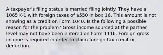 A taxpayer's filing status is married filing jointly. They have a 1065 K-1 with foreign taxes of 550 in box 16. This amount is not showing as a credit on Form 1040. Is the following a possible reason for the problem? Gross income sourced at the partner level may not have been entered on Form 1116. Foreign gross income is required in order to claim foreign tax credit or deduction.