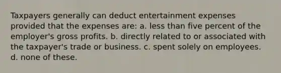 Taxpayers generally can deduct entertainment expenses provided that the expenses are: a. less than five percent of the employer's gross profits. b. directly related to or associated with the taxpayer's trade or business. c. spent solely on employees. d. none of these.