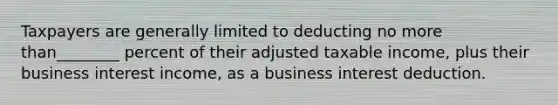 Taxpayers are generally limited to deducting no more than________ percent of their adjusted taxable income, plus their business interest income, as a business interest deduction.