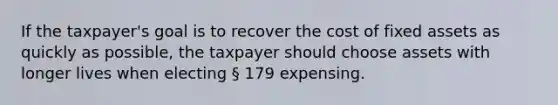 If the taxpayer's goal is to recover the cost of fixed assets as quickly as possible, the taxpayer should choose assets with longer lives when electing § 179 expensing.