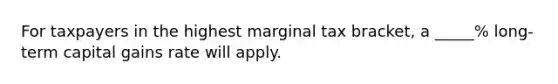 For taxpayers in the highest marginal tax bracket, a _____% long-term capital gains rate will apply.