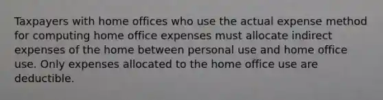 Taxpayers with home offices who use the actual expense method for computing home office expenses must allocate indirect expenses of the home between personal use and home office use. Only expenses allocated to the home office use are deductible.