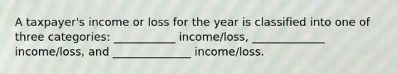 A taxpayer's income or loss for the year is classified into one of three categories: ___________ income/loss, _____________ income/loss, and ______________ income/loss.