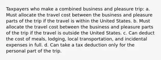 Taxpayers who make a combined business and pleasure trip: a. Must allocate the travel cost between the business and pleasure parts of the trip if the travel is within the United States. b. Must allocate the travel cost between the business and pleasure parts of the trip if the travel is outside the United States. c. Can deduct the cost of meals, lodging, local transportation, and incidental expenses in full. d. Can take a tax deduction only for the personal part of the trip.