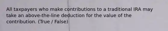 All taxpayers who make contributions to a traditional IRA may take an above-the-line deduction for the value of the contribution. (True / False)