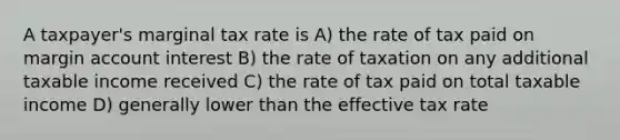 A taxpayer's marginal tax rate is A) the rate of tax paid on margin account interest B) the rate of taxation on any additional taxable income received C) the rate of tax paid on total taxable income D) generally lower than the effective tax rate