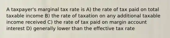 A taxpayer's marginal tax rate is A) the rate of tax paid on total taxable income B) the rate of taxation on any additional taxable income received C) the rate of tax paid on margin account interest D) generally lower than the effective tax rate