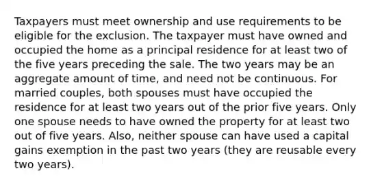 Taxpayers must meet ownership and use requirements to be eligible for the exclusion. The taxpayer must have owned and occupied the home as a principal residence for at least two of the five years preceding the sale. The two years may be an aggregate amount of time, and need not be continuous. For married couples, both spouses must have occupied the residence for at least two years out of the prior five years. Only one spouse needs to have owned the property for at least two out of five years. Also, neither spouse can have used a capital gains exemption in the past two years (they are reusable every two years).