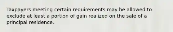 Taxpayers meeting certain requirements may be allowed to exclude at least a portion of gain realized on the sale of a principal residence.