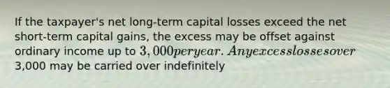 If the taxpayer's net long-term capital losses exceed the net short-term capital gains, the excess may be offset against ordinary income up to 3,000 per year. Any excess losses over3,000 may be carried over indefinitely