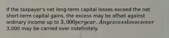 If the taxpayer's net long-term capital losses exceed the net short-term capital gains, the excess may be offset against ordinary income up to 3,000 per year. Any excess losses over3,000 may be carried over indefinitely.