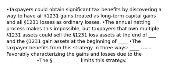 •Taxpayers could obtain significant tax benefits by discovering a way to have all §1231 gains treated as long-term capital gains and all §1231 losses as ordinary losses. •The annual netting process makes this impossible, but taxpayers that own multiple §1231 assets could sell the §1231 loss assets at the end of ___ and the §1231 gain assets at the beginning of ____ •The taxpayer benefits from this strategy in three ways: ____ ---- -Favorably characterizing the gains and losses due to the ____________ •The §____________limits this strategy.