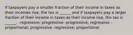 If taxpayers pay a smaller fraction of their income in taxes as their incomes rise, the tax is ______ and if taxpayers pay a larger fraction of their income in taxes as their income rise, the tax is ______. -regressive; progressive -progressive; regressive -proportional; progressive -regressive; proportional