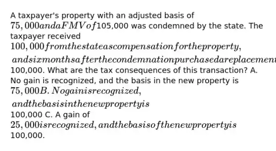 A taxpayer's property with an adjusted basis of 75,000 and a FMV of105,000 was condemned by the state. The taxpayer received 100,000 from the state as compensation for the property, and six months after the condemnation purchased a replacement property for100,000. What are the tax consequences of this transaction? A. No gain is recognized, and the basis in the new property is 75,000 B. No gain is recognized, and the basis in the new property is100,000 C. A gain of 25,000 is recognized, and the basis of the new property is100,000.