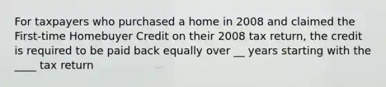 For taxpayers who purchased a home in 2008 and claimed the First-time Homebuyer Credit on their 2008 tax return, the credit is required to be paid back equally over __ years starting with the ____ tax return