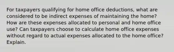 For taxpayers qualifying for home office deductions, what are considered to be indirect expenses of maintaining the home? How are these expenses allocated to personal and home office use? Can taxpayers choose to calculate home office expenses without regard to actual expenses allocated to the home office? Explain.