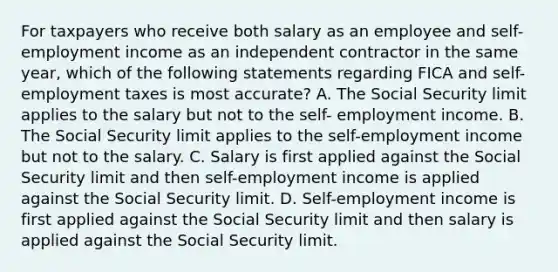 For taxpayers who receive both salary as an employee and self-employment income as an independent contractor in the same year, which of the following statements regarding FICA and self-employment taxes is most accurate? A. The Social Security limit applies to the salary but not to the self- employment income. B. The Social Security limit applies to the self-employment income but not to the salary. C. Salary is first applied against the Social Security limit and then self-employment income is applied against the Social Security limit. D. Self-employment income is first applied against the Social Security limit and then salary is applied against the Social Security limit.