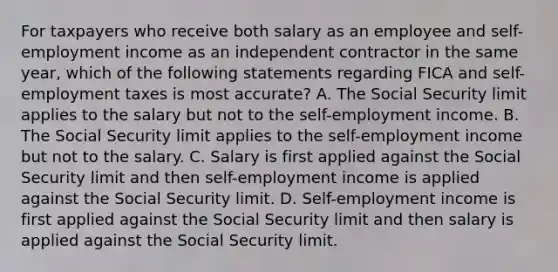 For taxpayers who receive both salary as an employee and self-employment income as an independent contractor in the same year, which of the following statements regarding FICA and self-employment taxes is most accurate? A. The Social Security limit applies to the salary but not to the self-employment income. B. The Social Security limit applies to the self-employment income but not to the salary. C. Salary is first applied against the Social Security limit and then self-employment income is applied against the Social Security limit. D. Self-employment income is first applied against the Social Security limit and then salary is applied against the Social Security limit.