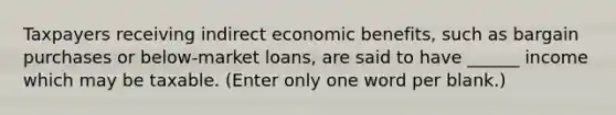 Taxpayers receiving indirect economic benefits, such as bargain purchases or below-market loans, are said to have ______ income which may be taxable. (Enter only one word per blank.)