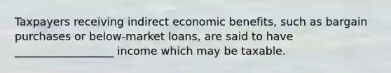 Taxpayers receiving indirect economic benefits, such as bargain purchases or below-market loans, are said to have __________________ income which may be taxable.