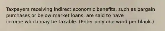 Taxpayers receiving indirect economic benefits, such as bargain purchases or below-market loans, are said to have _________ income which may be taxable. (Enter only one word per blank.)