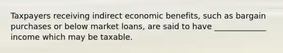 Taxpayers receiving indirect economic benefits, such as bargain purchases or below market loans, are said to have _____________ income which may be taxable.