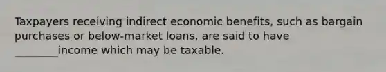 Taxpayers receiving indirect economic benefits, such as bargain purchases or below-market loans, are said to have ________income which may be taxable.