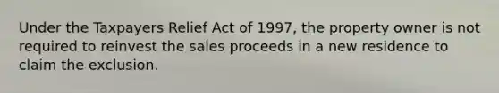 Under the Taxpayers Relief Act of 1997, the property owner is not required to reinvest the sales proceeds in a new residence to claim the exclusion.