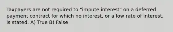 Taxpayers are not required to "impute interest" on a deferred payment contract for which no interest, or a low rate of interest, is stated. A) True B) False