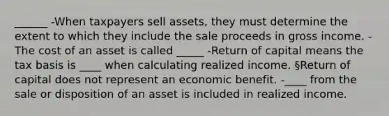 ______ -When taxpayers sell assets, they must determine the extent to which they include the sale proceeds in gross income. -The cost of an asset is called _____ -Return of capital means the tax basis is ____ when calculating realized income. §Return of capital does not represent an economic benefit. -____ from the sale or disposition of an asset is included in realized income.