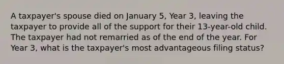 A taxpayer's spouse died on January 5, Year 3, leaving the taxpayer to provide all of the support for their 13-year-old child. The taxpayer had not remarried as of the end of the year. For Year 3, what is the taxpayer's most advantageous filing status?