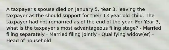 A taxpayer's spouse died on January 5, Year 3, leaving the taxpayer as the should support for their 13 year-old child. The taxpayer had not remarried as of the end of the year. For Year 3, what is the taxpayer's most advantageous filing stage? - Married filing separately - Married filing jointly - Qualifying widow(er) - Head of household