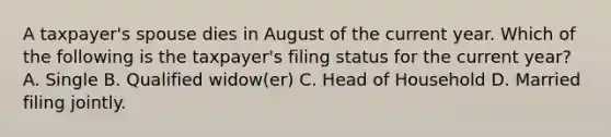 A taxpayer's spouse dies in August of the current year. Which of the following is the taxpayer's filing status for the current year? A. Single B. Qualified widow(er) C. Head of Household D. Married filing jointly.