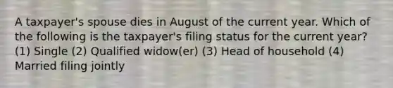 A taxpayer's spouse dies in August of the current year. Which of the following is the taxpayer's filing status for the current year? (1) Single (2) Qualified widow(er) (3) Head of household (4) Married filing jointly