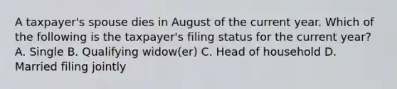 A taxpayer's spouse dies in August of the current year. Which of the following is the taxpayer's filing status for the current year? A. Single B. Qualifying widow(er) C. Head of household D. Married filing jointly