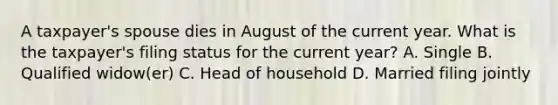 A taxpayer's spouse dies in August of the current year. What is the taxpayer's filing status for the current year? A. Single B. Qualified widow(er) C. Head of household D. Married filing jointly