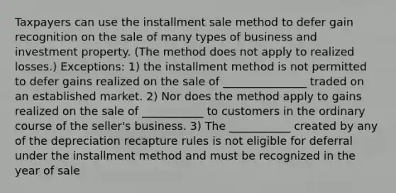 Taxpayers can use the installment sale method to defer gain recognition on the sale of many types of business and investment property. (The method does not apply to realized losses.) Exceptions: 1) the installment method is not permitted to defer gains realized on the sale of _______________ traded on an established market. 2) Nor does the method apply to gains realized on the sale of ___________ to customers in the ordinary course of the seller's business. 3) The ___________ created by any of the depreciation recapture rules is not eligible for deferral under the installment method and must be recognized in the year of sale