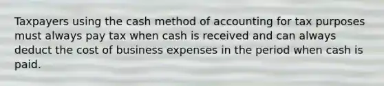 Taxpayers using the cash method of accounting for tax purposes must always pay tax when cash is received and can always deduct the cost of business expenses in the period when cash is paid.