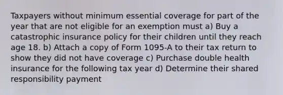 Taxpayers without minimum essential coverage for part of the year that are not eligible for an exemption must a) Buy a catastrophic insurance policy for their children until they reach age 18. b) Attach a copy of Form 1095-A to their tax return to show they did not have coverage c) Purchase double health insurance for the following tax year d) Determine their shared responsibility payment