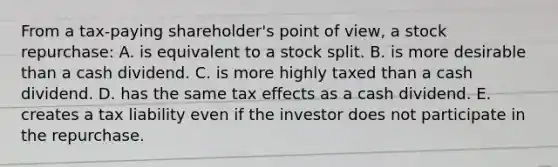 From a tax-paying shareholder's point of view, a stock repurchase: A. is equivalent to a stock split. B. is more desirable than a cash dividend. C. is more highly taxed than a cash dividend. D. has the same tax effects as a cash dividend. E. creates a tax liability even if the investor does not participate in the repurchase.