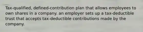 Tax-qualified, defined-contribution plan that allows employees to own shares in a company. an employer sets up a tax-deductible trust that accepts tax-deductible contributions made by the company.