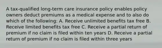 A tax-qualified long-term care insurance policy enables policy owners deduct premiums as a medical expense and to also do which of the following: A. Receive unlimited benefits tax free B. Receive limited benefits tax free C. Receive a partial return of premium if no claim is filed within ten years D. Receive a partial return of premium if no claim is filed within three years