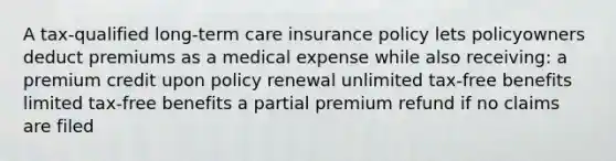 A tax-qualified long-term care insurance policy lets policyowners deduct premiums as a medical expense while also receiving: a premium credit upon policy renewal unlimited tax-free benefits limited tax-free benefits a partial premium refund if no claims are filed