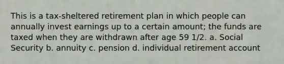 This is a tax-sheltered retirement plan in which people can annually invest earnings up to a certain amount; the funds are taxed when they are withdrawn after age 59 1/2. a. Social Security b. annuity c. pension d. individual retirement account