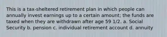 This is a tax-sheltered retirement plan in which people can annually invest earnings up to a certain amount; the funds are taxed when they are withdrawn after age 59 1/2. a. Social Security b. pension c. individual retirement account d. annuity