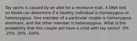 Tay sachs is caused by an allel for a recessive trait. A DNA test on blood can determine if a healthy individual is homozygous or heterozygous. One member of a particular couple is homozygous dominant, and the other member is heterozygous. What is the probability that this couple will have a child with tay sachs? .0% .25% .50% .100%