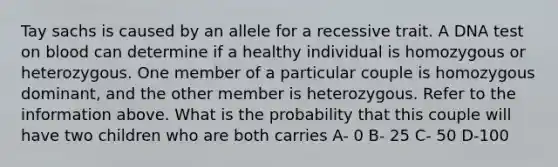 Tay sachs is caused by an allele for a recessive trait. A DNA test on blood can determine if a healthy individual is homozygous or heterozygous. One member of a particular couple is homozygous dominant, and the other member is heterozygous. Refer to the information above. What is the probability that this couple will have two children who are both carries A- 0 B- 25 C- 50 D-100