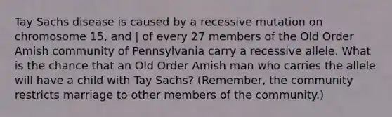 Tay Sachs disease is caused by a recessive mutation on chromosome 15, and | of every 27 members of the Old Order Amish community of Pennsylvania carry a recessive allele. What is the chance that an Old Order Amish man who carries the allele will have a child with Tay Sachs? (Remember, the community restricts marriage to other members of the community.)