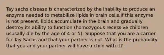 Tay sachs disease is characterized by the inability to produce an enzyme needed to metabilize lipids in brain cells.If this enzyme is not present, lipids accumulate in the brain and gradually destroy its ability to function (homozygous recessive children ususally die by the age of 4 or 5). Suppose that you are a carrier for Tay Sachs and that your partner is not. What is the probability that you and your partner will have a child with it?