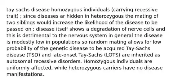 tay sachs disease homozygous individuals (carrying recessive trait) ; since diseases ar hidden in heterozygous the mating of two siblings would increase the likelihood of the disease to be passed on ; disease itself shows a degradation of nerve cells and this is detrimental to the nervous system in general the disease is modestly low in populations so random mating allows for low probability of the genetic disease to be acquired Tay-Sachs disease (TSD) and late-onset Tay-Sachs (LOTS) are inherited as autosomal recessive disorders. Homozygous individuals are uniformly affected, while heterozygous carriers have no disease manifestations.